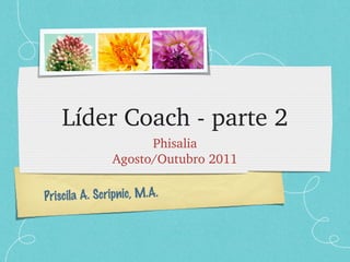Líder Coach - parte 2 Phisalia Agosto/Outubro 2011 Priscila A. Scripnic, M.A. 