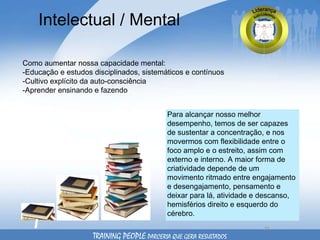 Intelectual / Mental Como aumentar nossa capacidade mental: -Educação e estudos disciplinados, sistemáticos e contínuos -Cultivo explícito da auto-consciência  -Aprender ensinando e fazendo Para alcançar nosso melhor desempenho, temos de ser capazes de sustentar a concentração, e nos movermos com flexibilidade entre o foco amplo e o estreito, assim com externo e interno. A maior forma de criatividade depende de um movimento ritmado entre engajamento e desengajamento, pensamento e deixar para lá, atividade e descanso, hemisférios direito e esquerdo do cérebro. TRAINING PEOPLE  PARCERIA QUE GERA RESULTADOS 