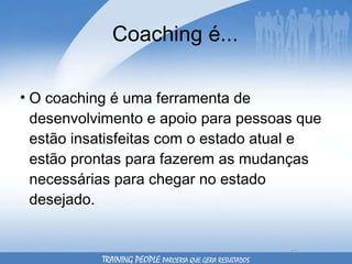 Coaching é... O coaching é uma ferramenta de desenvolvimento e apoio para pessoas que estão insatisfeitas com o estado atual e estão prontas para fazerem as mudanças necessárias para chegar no estado desejado.  TRAINING PEOPLE  PARCERIA QUE GERA RESULTADOS 