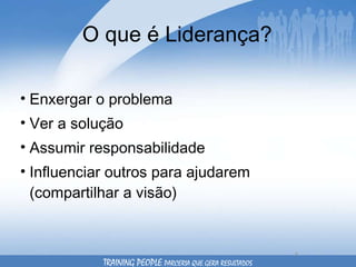 O que é Liderança? Enxergar o problema Ver a solução Assumir responsabilidade Influenciar outros para ajudarem (compartilhar a visão) TRAINING PEOPLE  PARCERIA QUE GERA RESULTADOS 