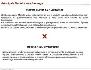 Principais Modelos de Liderança
Modelo Militar ou Autocrático
Conhecido como Modelo Militar pois espera-se que o soldado (ou o liderado) obedeça sem
questionar. O questionamento dos liderados é visto como uma afronta ao poder
hierarquico.
Os liderados não tinham visão estratégica e planejamento sobre os confrontos. Apenas
executavam as tarefas que eram solicitadas pelos líderes.
Por falta de outro modelo, este era o modelo de gestão predominante no mundo executivo.

X
Modelo Alta Performance
Nesse modelo, o lider gera desenvolvimento e amadurecimento profissional de sua
equipe, ensinando-os a pensar como líderes. Compartilha conhecimento e dá
autonomia para o time questionar e propor melhorias no processo e no produto.
A liderança é colaborativa e compartilhada.

Wednesday, January 16, 13

 
