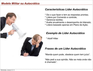 Modelo Militar ou Autocrático
Características Lider Autocrático
* Diz o que fazer e tem as respostas prontas;
* Lidera por Comando e controle;
* Gerencia tarefas;
* Avalia anualmente o desempenho do liderado;
* Lidera baseado apenas em Plano de Ação;

Exemplo de Líder Autocrático
* Adolf Hitler

Frases de um Líder Autocrático
“Manda quem pode, obedece quem tem juízo”.
“Não pedi a sua opinião. Não se meta onde não
é chamado”.

Wednesday, January 16, 13

 