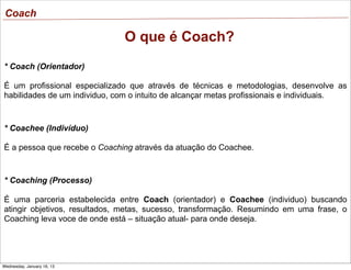 Coach

O que é Coach?
* Coach (Orientador)
É um profissional especializado que através de técnicas e metodologias, desenvolve as
habilidades de um individuo, com o intuito de alcançar metas profissionais e individuais.

* Coachee (Indivíduo)
É a pessoa que recebe o Coaching através da atuação do Coachee.

* Coaching (Processo)
É uma parceria estabelecida entre Coach (orientador) e Coachee (individuo) buscando
atingir objetivos, resultados, metas, sucesso, transformação. Resumindo em uma frase, o
Coaching leva voce de onde está – situação atual- para onde deseja.

Wednesday, January 16, 13

 