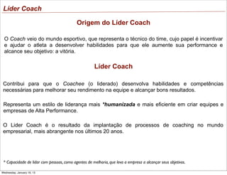 Líder Coach
Origem do Líder Coach
O Coach veio do mundo esportivo, que representa o técnico do time, cujo papel é incentivar
e ajudar o atleta a desenvolver habilidades para que ele aumente sua performance e
alcance seu objetivo: a vitória.

Líder Coach
Contribui para que o Coachee (o liderado) desenvolva habilidades e competências
necessárias para melhorar seu rendimento na equipe e alcançar bons resultados.
Representa um estilo de liderança mais *humanizada e mais eficiente em criar equipes e
empresas de Alta Performance.
O Lider Coach é o resultado da implantação de processos de coaching no mundo
empresarial, mais abrangente nos últimos 20 anos.

* Capacidade de lidar com pessoas, como agentes de melhoria, que leva a empresa a alcançar seus objetivos.
Wednesday, January 16, 13

 