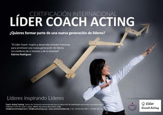 Líderes inspirando Líderes
CERTIFICACIÓN INTERNACIONAL
LÍDER COACH ACTING
¿Quieres formar parte de una nueva generación de líderes?
Coach Acting Training. Centro de Formación personalizada para el desarrollo de habilidades personales y profesionales.
C/Ramón Turró 47, local 1, bajos. 08005, Barcelona (Barcelona 22@)
info@centrotrinidad.com | cat@coachacting.org | www.centrotrinidad.com | Tel. +34 93.010.7967 / +34 695 583 711
“El Líder Coach inspira y desarrolla virtudes humanas
para promover una nueva generación de líderes
co.creadores de sí mismos y de la sociedad”
Katrina Rodriguez
 