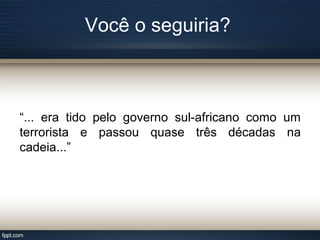 Você o seguiria?
“... era tido pelo governo sul-africano como um
terrorista e passou quase três décadas na
cadeia...”
 