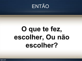 ENTÃO
O que te fez,
escolher, Ou não
escolher?
 