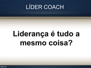 LÍDER COACH
Liderança é tudo a
mesmo coisa?
 
