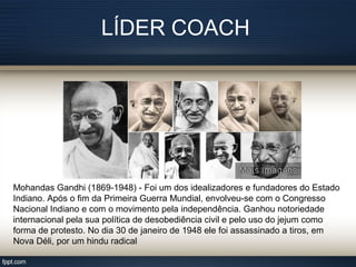 LÍDER COACH
Mohandas Gandhi (1869-1948) - Foi um dos idealizadores e fundadores do Estado
Indiano. Após o fim da Primeira Guerra Mundial, envolveu-se com o Congresso
Nacional Indiano e com o movimento pela independência. Ganhou notoriedade
internacional pela sua política de desobediência civil e pelo uso do jejum como
forma de protesto. No dia 30 de janeiro de 1948 ele foi assassinado a tiros, em
Nova Déli, por um hindu radical
 