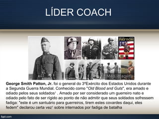 LÍDER COACH
George Smith Patton, Jr. foi o general do 3ºExército dos Estados Unidos durante
a Segunda Guerra Mundial. Conhecido como "Old Blood and Guts", era amado e
odiado pelos seus soldados1
. Amado por ser considerado um guerreiro nato e
odiado pelo fato de ser rígido ao ponto de não admitir que seus soldados sofressem
fadiga: "este é um santuário para guerreiros, tirem estes covardes daqui, eles
fedem" declarou certa vez1
sobre internados por fadiga de batalha
 