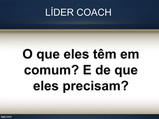 LÍDER COACH
O que eles têm em
comum? E de que
eles precisam?
 