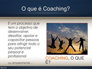 O que é Coaching?
COACHING, O QUE
É?
É um processo que
tem o objetivo de
desenvolver,
desafiar, apoiar e
capacitar pessoas
para atingir todo o
seu potencial
pessoal e
profissional.
ou simplesmente…
 