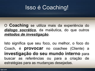 Isso é Coaching!
O Coaching se utiliza mais da experiência do
diálogo socrático, da maiêutica, do que outros
métodos de investigação.
Isto significa que seu foco, ou melhor, o foco do
Coach, é provocar no coachee (Cliente) a
investigação do seu mundo interno para
buscar as referências ou para a criação de
estratégias para as mudanças desejadas.
 