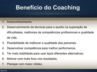 Benefício do Coaching
1. Autoconhecimento.
2. Desenvolvimento de técnicas para o auxílio na superação de
dificuldades, melhorias de competências profissionais e qualidade
de vida.
3. Possibilidade de melhorar a qualidade das parcerias.
4. Desenvolver competência para melhor performance.
5. Ter mais habilidade para usar tipos diferentes alternativas.
6. Motivar com mais foco nos resultados.
7. Planejar com maior nitidez.
 