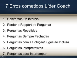 7 Erros cometidos Líder Coach
1. Conversas Unilaterais
2. Perder o Rapport ao Perguntar
3. Perguntas Repetidas
4. Perguntas Sempre Fechadas
5. Perguntas com a Solução∕Sugestão Inclusa
6. Perguntas Interpretativas
7. Perguntas para Interromper
 