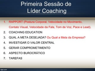 Primeira Sessão de
Líder Coaching
1. RAPPORT (Postura Corporal, Velocidade no Movimento,
Contato Visual, Velocidade da Fala, Tom de Voz, Pace e Lead).
2. COACHING EDUCATION
3. QUAL A META DESEJADA? Ou Qual a Meta da Empresa?
4. INVESTIGAR O VALOR CENTRAL
5. GERAR COMPROMETIMENTO
6. ASPECTO BUROCRÁTICO
7. TAREFAS
 