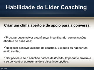 Habilidade do Líder Coaching
Criar um clima aberto e de apoio para a conversa
Procurar desenvolver a confiança, incentivando comunicações
aberta e de duas vias;
Respeitar a individualidade do coachee. Ele pode ou não ter um
estilo similar;
Ser paciente se o coachee parece desfocado. Importante auxiliá-lo
a se concentrar apresentando e discutindo opções.
 