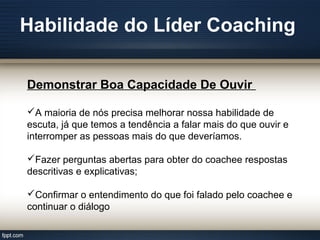 Habilidade do Líder Coaching
Demonstrar Boa Capacidade De Ouvir
A maioria de nós precisa melhorar nossa habilidade de
escuta, já que temos a tendência a falar mais do que ouvir e
interromper as pessoas mais do que deveríamos.
Fazer perguntas abertas para obter do coachee respostas
descritivas e explicativas;
Confirmar o entendimento do que foi falado pelo coachee e
continuar o diálogo
 