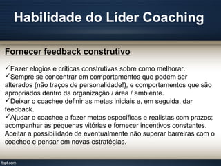 Habilidade do Líder Coaching
Fornecer feedback construtivo
Fazer elogios e críticas construtivas sobre como melhorar.
Sempre se concentrar em comportamentos que podem ser
alterados (não traços de personalidade!), e comportamentos que são
apropriados dentro da organização / área / ambiente.
Deixar o coachee definir as metas iniciais e, em seguida, dar
feedback.
Ajudar o coachee a fazer metas específicas e realistas com prazos;
acompanhar as pequenas vitórias e fornecer incentivos constantes.
Aceitar a possibilidade de eventualmente não superar barreiras com o
coachee e pensar em novas estratégias.
 