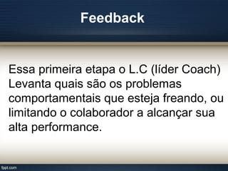 Feedback
Essa primeira etapa o L.C (líder Coach)
Levanta quais são os problemas
comportamentais que esteja freando, ou
limitando o colaborador a alcançar sua
alta performance.
 