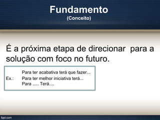 Fundamento
(Conceito)
É a próxima etapa de direcionar para a
solução com foco no futuro.
Para ter acabativa terá que fazer...
Ex.: Para ter melhor iniciativa terá...
Para ..... Terá....
 