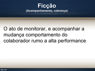 Ficção
(Acompanhamento, cobrança)
O ato de monitorar, e acompanhar a
mudança comportamento do
colaborador rumo a alta performance
 
