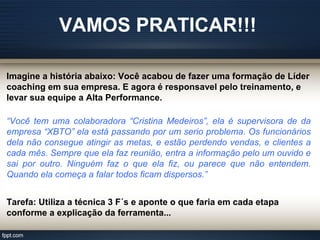 VAMOS PRATICAR!!!
Imagine a história abaixo: Você acabou de fazer uma formação de Líder
coaching em sua empresa. E agora é responsavel pelo treinamento, e
levar sua equipe a Alta Performance.
“Você tem uma colaboradora “Cristina Medeiros”, ela é supervisora de da
empresa “XBTO” ela está passando por um serio problema. Os funcionários
dela não consegue atingir as metas, e estão perdendo vendas, e clientes a
cada mês. Sempre que ela faz reunião, entra a informação pelo um ouvido e
sai por outro. Ninguém faz o que ela fiz, ou parece que não entendem.
Quando ela começa a falar todos ficam dispersos.”
Tarefa: Utiliza a técnica 3 F´s e aponte o que faria em cada etapa
conforme a explicação da ferramenta...
 