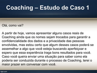 Coaching – Estudo de Caso 1
Olá, como vai?
A partir de hoje, vamos apresentar alguns casos reais de
Coaching ainda que os nomes sejam trocados para garantir a
confidencialidade dos dados e a privacidade das pessoas
envolvidas, mas estou certo que algum desses casos poderá se
assemelhar a algo que você esteja buscando aperfeiçoar e
espero que essa experiência traga bons resultados para você.
Caso você queira enviar uma situação para saber como ela
poderia ser conduzida durante o processo de Coaching, terei o
maior prazer em conversar com você.
 