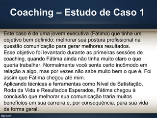 Coaching – Estudo de Caso 1
Este caso é de uma jovem executiva (Fátima) que tinha um
objetivo bem definido: melhorar sua postura profissional na
questão comunicação para gerar melhores resultados.
Esse objetivo foi levantado durante as primeiras sessões de
coaching, quando Fátima ainda não tinha muito claro o que
queria trabalhar. Normalmente você sente certo incômodo em
relação a algo, mas por vezes não sabe muito bem o que é. Foi
assim que Fátima chegou até mim.
Aplicando técnicas e ferramentas como Nível de Satisfação,
Roda da Vida e Resultados Esperados, Fátima chegou à
conclusão que melhorar sua comunicação traria muitos
benefícios em sua carreira e, por consequência, para sua vida
de forma geral.
 