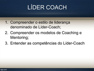 LÍDER COACH
1. Compreender o estilo de liderança
denominado de Líder-Coach;
2. Compreender os modelos de Coaching e
Mentoring;
3. Entender as competências do Líder-Coach
 