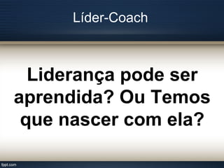 Líder-Coach
Liderança pode ser
aprendida? Ou Temos
que nascer com ela?
 