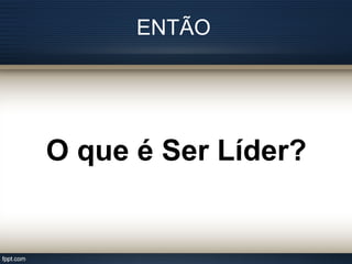 ENTÃO
O que é Ser Líder?
 