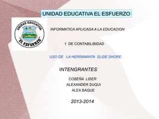 UNIDAD EDUCATIVA EL ESFUERZO
INFORMATICA APLICADA A LA EDUCACION

1 DE CONTABILIBIDAD

USO DE LA HERRAMINTA SLIDE SHORE

INTENGRANTES:
COBEÑA LIDER
ALEXANDER SUQUI

ALEX BAQUE

2013-2014

 