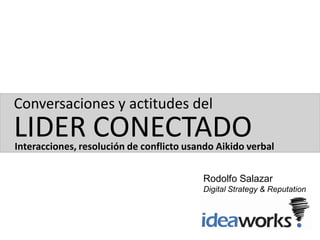 Conversaciones y actitudes del
LIDER CONECTADO
Interacciones, resolución de conflicto usando Aikido verbal


                                          Rodolfo Salazar
                                          Digital Strategy & Reputation
                                          Ideaworks
 