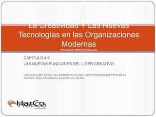 CAPITULO # 6 LAS NUEVAS FUNCIONES DEL LIDER CREATIVO. LAS COSA MAS DIFICIL DEL MUNDO NO ES QUE LAS PERSONAS ACEPTEN IDEAS NUEVAS, SINO HACERLES OLVIDAR LAS VIEJAS. La Creatividad Y Las Nuevas Tecnologías en las Organizaciones ModernasFRANCISCO MENCHEN BELLON. 