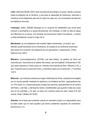 8
Líder: (Sánchez Murillo, 2021) dice una persona que dirige a un grupo, desde un equipo
hasta la población de un territorio, y que tiene la capacidad de influenciar, estimular e
incentivar a los integrantes para dar lo mejor de cada uno, con el propósito de alcanzar
los objetivos comunes.
Liderazgo: (Aden, 2022)El liderazgo es un conjunto de habilidades que sirven para
conducir y acompañar a un grupo de personas. Sin embargo, un líder no sólo es capaz
de influenciar en su grupo, sino también de proporcionar ideas innovadoras, y motivar
a cada participante a sacar lo mejor de sí.
Membresía: es una adaptación del vocablo inglés membership. La noción, que
también puede escribirse como membrecía, se emplea en el continente americano
para aludir a la condición de integrante de una agrupación u organización. (Porto,
Definicion.de, 2021)
Miembro: (comunidadamerica, 2010)Es una idea bíblica. La palabra de Dios nos
recuerda que “Jesucristo es la cabeza del cuerpo, que es la iglesia” (Colosenses 2:18);
que cada creyente en Cristo Jesús es “miembro de la familia de Dios” (Efesios 2:19), y
que “Vosotros sois el cuerpo de Cristo, y miembros cada uno en particular”. (1 Corintios
12:27)
Misiones: Las misiones cristianas es seguir el llamado de Cristo: compartir el evangelio
con el mundo perdido mediante la sabiduría y la fortaleza de Dios. (gotquestions.org,
s.f.) "Por tanto, id, y haced discípulos a todas las naciones, bautizándolos en el nombre
del Padre, y del Hijo, y del Espíritu Santo; enseñándoles que guarden todas las cosas
que os he mandado; y he aquí yo estoy con vosotros todos los días, hasta el fin del
mundo. Amén" (Mateo 28:19-20)
Orientar: Es la base para entender cuándo es necesario acudir a un especialista, pero
se debe saber que no solo aquellos que tienen problemas requieren de orientación.
(Euroinnova, s.f.)
 