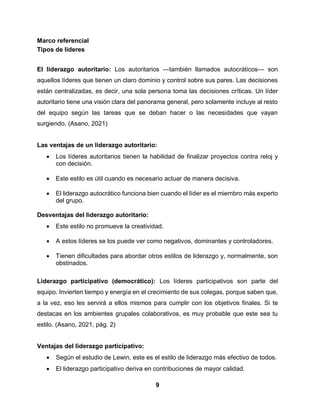 9
Marco referencial
Tipos de lideres
El liderazgo autoritario: Los autoritarios —también llamados autocráticos— son
aquellos líderes que tienen un claro dominio y control sobre sus pares. Las decisiones
están centralizadas, es decir, una sola persona toma las decisiones críticas. Un líder
autoritario tiene una visión clara del panorama general, pero solamente incluye al resto
del equipo según las tareas que se deban hacer o las necesidades que vayan
surgiendo. (Asano, 2021)
Las ventajas de un liderazgo autoritario:
 Los líderes autoritarios tienen la habilidad de finalizar proyectos contra reloj y
con decisión.
 Este estilo es útil cuando es necesario actuar de manera decisiva.
 El liderazgo autocrático funciona bien cuando el líder es el miembro más experto
del grupo.
Desventajas del liderazgo autoritario:
 Este estilo no promueve la creatividad.
 A estos líderes se los puede ver como negativos, dominantes y controladores.
 Tienen dificultades para abordar otros estilos de liderazgo y, normalmente, son
obstinados.
Liderazgo participativo (democrático): Los líderes participativos son parte del
equipo. Invierten tiempo y energía en el crecimiento de sus colegas, porque saben que,
a la vez, eso les servirá a ellos mismos para cumplir con los objetivos finales. Si te
destacas en los ambientes grupales colaborativos, es muy probable que este sea tu
estilo. (Asano, 2021, pág. 2)
Ventajas del liderazgo participativo:
 Según el estudio de Lewin, este es el estilo de liderazgo más efectivo de todos.
 El liderazgo participativo deriva en contribuciones de mayor calidad.
 