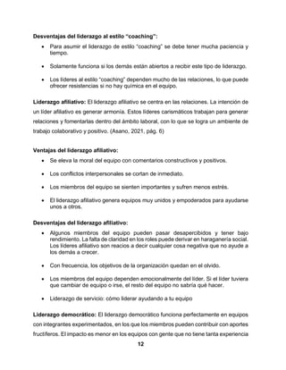 12
Desventajas del liderazgo al estilo “coaching”:
 Para asumir el liderazgo de estilo “coaching” se debe tener mucha paciencia y
tiempo.
 Solamente funciona si los demás están abiertos a recibir este tipo de liderazgo.
 Los líderes al estilo “coaching” dependen mucho de las relaciones, lo que puede
ofrecer resistencias si no hay química en el equipo.
Liderazgo afiliativo: El liderazgo afiliativo se centra en las relaciones. La intención de
un líder afiliativo es generar armonía. Estos líderes carismáticos trabajan para generar
relaciones y fomentarlas dentro del ámbito laboral, con lo que se logra un ambiente de
trabajo colaborativo y positivo. (Asano, 2021, pág. 6)
Ventajas del liderazgo afiliativo:
 Se eleva la moral del equipo con comentarios constructivos y positivos.
 Los conflictos interpersonales se cortan de inmediato.
 Los miembros del equipo se sienten importantes y sufren menos estrés.
 El liderazgo afiliativo genera equipos muy unidos y empoderados para ayudarse
unos a otros.
Desventajas del liderazgo afiliativo:
 Algunos miembros del equipo pueden pasar desapercibidos y tener bajo
rendimiento. La falta de claridad en los roles puede derivar en haraganería social.
Los líderes afiliativo son reacios a decir cualquier cosa negativa que no ayude a
los demás a crecer.
 Con frecuencia, los objetivos de la organización quedan en el olvido.
 Los miembros del equipo dependen emocionalmente del líder. Si el líder tuviera
que cambiar de equipo o irse, el resto del equipo no sabría qué hacer.
 Liderazgo de servicio: cómo liderar ayudando a tu equipo
Liderazgo democrático: El liderazgo democrático funciona perfectamente en equipos
con integrantes experimentados, en los que los miembros pueden contribuir con aportes
fructíferos. El impacto es menor en los equipos con gente que no tiene tanta experiencia
 