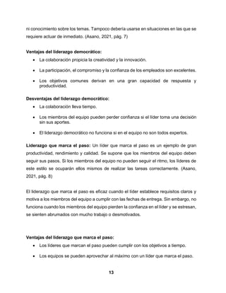 13
ni conocimiento sobre los temas. Tampoco debería usarse en situaciones en las que se
requiere actuar de inmediato. (Asano, 2021, pág. 7)
Ventajas del liderazgo democrático:
 La colaboración propicia la creatividad y la innovación.
 La participación, el compromiso y la confianza de los empleados son excelentes.
 Los objetivos comunes derivan en una gran capacidad de respuesta y
productividad.
Desventajas del liderazgo democrático:
 La colaboración lleva tiempo.
 Los miembros del equipo pueden perder confianza si el líder toma una decisión
sin sus aportes.
 El liderazgo democrático no funciona si en el equipo no son todos expertos.
Liderazgo que marca el paso: Un líder que marca el paso es un ejemplo de gran
productividad, rendimiento y calidad. Se supone que los miembros del equipo deben
seguir sus pasos. Si los miembros del equipo no pueden seguir el ritmo, los líderes de
este estilo se ocuparán ellos mismos de realizar las tareas correctamente. (Asano,
2021, pág. 8)
El liderazgo que marca el paso es eficaz cuando el líder establece requisitos claros y
motiva a los miembros del equipo a cumplir con las fechas de entrega. Sin embargo, no
funciona cuando los miembros del equipo pierden la confianza en el líder y se estresan,
se sienten abrumados con mucho trabajo o desmotivados.
Ventajas del liderazgo que marca el paso:
 Los líderes que marcan el paso pueden cumplir con los objetivos a tiempo.
 Los equipos se pueden aprovechar al máximo con un líder que marca el paso.
 