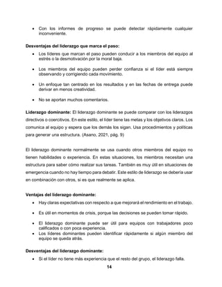 14
 Con los informes de progreso se puede detectar rápidamente cualquier
inconveniente.
Desventajas del liderazgo que marca el paso:
 Los líderes que marcan el paso pueden conducir a los miembros del equipo al
estrés o la desmotivación por la moral baja.
 Los miembros del equipo pueden perder confianza si el líder está siempre
observando y corrigiendo cada movimiento.
 Un enfoque tan centrado en los resultados y en las fechas de entrega puede
derivar en menos creatividad.
 No se aportan muchos comentarios.
Liderazgo dominante: El liderazgo dominante se puede comparar con los liderazgos
directivos o coercitivos. En este estilo, el líder tiene las metas y los objetivos claros. Los
comunica al equipo y espera que los demás los sigan. Usa procedimientos y políticas
para generar una estructura. (Asano, 2021, pág. 9)
El liderazgo dominante normalmente se usa cuando otros miembros del equipo no
tienen habilidades o experiencia. En estas situaciones, los miembros necesitan una
estructura para saber cómo realizar sus tareas. También es muy útil en situaciones de
emergencia cuando no hay tiempo para debatir. Este estilo de liderazgo se debería usar
en combinación con otros, si es que realmente se aplica.
Ventajas del liderazgo dominante:
 Hay claras expectativas con respecto a que mejorará el rendimiento en el trabajo.
 Es útil en momentos de crisis, porque las decisiones se pueden tomar rápido.
 El liderazgo dominante puede ser útil para equipos con trabajadores poco
calificados o con poca experiencia.
 Los líderes dominantes pueden identificar rápidamente si algún miembro del
equipo se queda atrás.
Desventajas del liderazgo dominante:
 Si el líder no tiene más experiencia que el resto del grupo, el liderazgo falla.
 