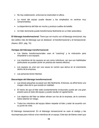 15
 No hay colaboración, entonces la creatividad no aflora.
 La moral del equipo puede decaer y los empleados no sentirse muy
comprometidos.
 La dependencia del líder es mucha y produce cuellos de botella.
 Un líder dominante puede transformarse fácilmente en un líder autocrático.
El liderazgo transformacional: Tiene que ver mucho con el liderazgo emocional, hay
dos estilos más de liderazgo que se destacan: el transformacional y el transaccional.
(Asano, 2021, pág. 10)
Ventajas del liderazgo transformacional:
 Los líderes transformacionales usan el “coaching” y la motivación para
empoderar a sus equipos.
 Los miembros de los equipos se ven como individuos, así que sus habilidades
particulares se pueden poner en práctica de manera efectiva.
 Los equipos se unen por una causa en común que deriva en el crecimiento
dentro de la empresa.
 Las personas tienen libertad.
Desventajas del liderazgo transformacional:
 Las tareas pequeñas se pasan por alto fácilmente. Entonces, es difícil tener una
imagen clara de lo que sucede en realidad.
 El hecho de que el líder esté constantemente involucrado puede ser una gran
presión para el resto del equipo y puede resultar en agotamiento.
 Los objetivos del líder se deben alinear con los de la empresa, de lo contrario
todos estarían en riesgo.
 Todos los miembros del equipo deben respetar al líder y estar de acuerdo con
su punto de vista.
El liderazgo transaccional: En el liderazgo transaccional se usan el castigo y las
recompensas para motivar a los miembros de un equipo. Este tipo de líderes creen que
 