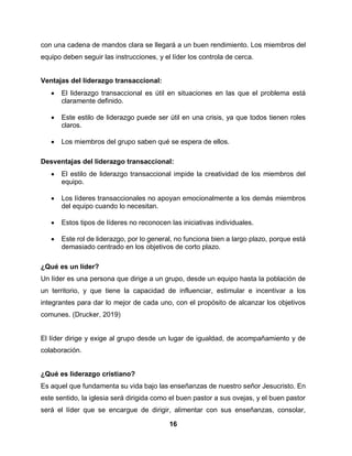 16
con una cadena de mandos clara se llegará a un buen rendimiento. Los miembros del
equipo deben seguir las instrucciones, y el líder los controla de cerca.
Ventajas del liderazgo transaccional:
 El liderazgo transaccional es útil en situaciones en las que el problema está
claramente definido.
 Este estilo de liderazgo puede ser útil en una crisis, ya que todos tienen roles
claros.
 Los miembros del grupo saben qué se espera de ellos.
Desventajas del liderazgo transaccional:
 El estilo de liderazgo transaccional impide la creatividad de los miembros del
equipo.
 Los líderes transaccionales no apoyan emocionalmente a los demás miembros
del equipo cuando lo necesitan.
 Estos tipos de líderes no reconocen las iniciativas individuales.
 Este rol de liderazgo, por lo general, no funciona bien a largo plazo, porque está
demasiado centrado en los objetivos de corto plazo.
¿Qué es un líder?
Un líder es una persona que dirige a un grupo, desde un equipo hasta la población de
un territorio, y que tiene la capacidad de influenciar, estimular e incentivar a los
integrantes para dar lo mejor de cada uno, con el propósito de alcanzar los objetivos
comunes. (Drucker, 2019)
El líder dirige y exige al grupo desde un lugar de igualdad, de acompañamiento y de
colaboración.
¿Qué es liderazgo cristiano?
Es aquel que fundamenta su vida bajo las enseñanzas de nuestro señor Jesucristo. En
este sentido, la iglesia será dirigida como el buen pastor a sus ovejas, y el buen pastor
será el líder que se encargue de dirigir, alimentar con sus enseñanzas, consolar,
 