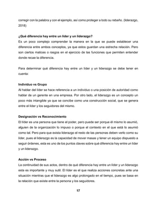 17
corregir con la palabra y con el ejemplo, así como proteger a todo su rebaño. (liderazgo,
2018)
¿Qué diferencia hay entre un líder y un liderazgo?
Es un poco complejo comprender la manera en la que se puede establecer una
diferencia entre ambos conceptos, ya que estos guardan una estrecha relación. Pero
son ciertos matices o rasgos en el ejercicio de las funciones que permiten entender
donde recae la diferencia.
Para determinar qué diferencia hay entre un líder y un liderazgo se debe tener en
cuenta:
Individuo vs Grupo
Al hablar del líder se hace referencia a un individuo o una posición de autoridad como
hablar de un gerente en una empresa. Por otro lado, el liderazgo es un concepto un
poco más intangible ya que se concibe como una construcción social, que se genera
entre el líder y los seguidores del mismo.
Designación vs Reconocimiento
El líder es una persona que tiene el poder, pero puede ser porque él mismo lo asumió,
alguien de la organización lo impuso o porque el contexto en el que está lo asumió
como tal. Pero para que exista liderazgo el resto de las personas deben verlo como su
líder, pues el liderazgo es la capacidad de mover masas y tener un equipo dispuesto a
seguir órdenes, esta es uno de los puntos claves sobre qué diferencia hay entre un líder
y un liderazgo.
Acción vs Proceso
La continuidad de sus actos, dentro de qué diferencia hay entre un líder y un liderazgo
esta es importante y muy sutil. El líder es el que realiza acciones concretas ante una
situación mientras que el liderazgo es algo prolongado en el tiempo, pues se basa en
la relación que existe entre la persona y los seguidores.
 