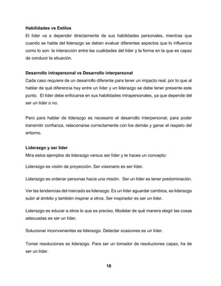 18
Habilidades vs Estilos
El líder va a depender directamente de sus habilidades personales, mientras que
cuando se habla del liderazgo se deben evaluar diferentes aspectos que lo influencia
como lo son: la interacción entre las cualidades del líder y la forma en la que es capaz
de conducir la situación.
Desarrollo intrapersonal vs Desarrollo interpersonal
Cada caso requiere de un desarrollo diferente para tener un impacto real, por lo que al
hablar de qué diferencia hay entre un líder y un liderazgo se debe tener presente este
punto. El líder debe enfocarse en sus habilidades intrapersonales, ya que depende del
ser un líder o no.
Pero para hablar de liderazgo es necesario el desarrollo interpersonal, para poder
transmitir confianza, relacionarse correctamente con los demás y ganar el respeto del
entorno.
Liderazgo y ser líder
Mira estos ejemplos de liderazgo versus ser líder y te haces un concepto:
Liderazgo es visión de proyección. Ser visionario es ser líder.
Liderazgo es ordenar personas hacia una misión. Ser un líder es tener predominación.
Ver las tendencias del mercado es liderazgo. Es un líder aguardar cambios, es liderazgo
subir al ámbito y también inspirar a otros. Ser inspirador es ser un líder.
Liderazgo es educar a otros lo que es preciso. Modelar de qué manera elegir las cosas
adecuadas es ser un líder.
Solucionar inconvenientes es liderazgo. Detectar ocasiones es un líder.
Tomar resoluciones es liderazgo. Para ser un tomador de resoluciones capaz, ha de
ser un líder.
 