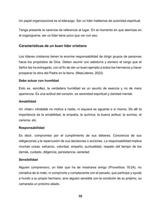 19
Un papel organizacional es el liderazgo. Ser un líder hablamos de autoridad espiritual.
Tenga presente la carencia de referencia al lugar. En el momento en que aterrizas en
el organigrama, ser un líder tiene poco que ver con eso.
Características de un buen líder cristiano
Los líderes cristianos tienen la enorme responsabilidad de dirigir grupos de personas
hacia los propósitos de Dios. Deben asumir con sabiduría y esmero el cargo que el
Señor les ha entregado, con el fin de dar un buen ejemplo a todos los hermanos y hacer
prosperar la obra del Padre en la tierra. (MasLideres, 2022)
Debe actuar con humildad
Esto es, sencillez, la verdadera humildad es un asunto de esencia y no de mera
apariencia. Es una actitud del corazón, es serenidad espiritual y claridad mental.
Amabilidad
Un «líder» intratable no motiva a nadie, ni siquiera se aguanta a sí mismo. De allí la
importancia de la amabilidad, la empatía, la química, la buena actitud, la sonrisa, el
carisma, etc.
Responsabilidad
Es decir, compromiso por el cumplimiento de sus deberes. Conciencia de sus
obligaciones y la repercusión de sus decisiones o acciones. La responsabilidad implica
muchas cosas: esfuerzo, voluntad, empeño, puntualidad, respeto del tiempo de los
demás, cuidado, diligencia, persistencia, seriedad
Sensibilidad
Alguien comprensivo, un líder que ha de mostrarse amigo (Proverbios 18:24), no
cómplice de lo malo, ni compinche y complaciente con el pecado, que participa y ayuda
a hundir a su propio hermano, sino alguien sensible con la condición de su prójimo, su
camarada un próximo aliado.
 