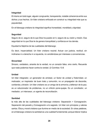 20
Integridad
El mismo en todo lugar, alguien congruente, transparente, notable coherencia entre sus
dichos y sus hechos. Un líder cristiano enfocado en construir su integridad más que su
popularidad.
En el liderazgo cristiano la integridad significa honestidad, moralidad y dignidad.
Seguridad
Seguro de sí, seguro de lo que Dios ha puesto en ti, seguro de su visión y misión. Esa
seguridad en lo que Dios le da genera tranquilidad y confianza en los demás.
Equidad la Séptima de las cualidades del liderazgo
Es decir, imparcialidad. Un líder cristiano neutral. Actuar con justicia, rectitud, sin
inclinarse ni a derecha ni a izquierda, no vendiéndose por intereses o conveniencias.
Sinceridad
Sincero, verdadero, amante de la verdad, no un corazón falso, sino cierto, Recuerde
que nada podemos hacer contra la verdad. (2 Corintios 13:8
Unidad
Un líder integrador, un generador de amistad, un factor de unidad y fraternidad, un
motivador, un inspirador de buen trato y comunión, no un propagador de discordia,
contienda y división. Un líder cristiano es un amigo de la armonía y defensor de la paz;
es un solucionador de problemas, no un criticón pone-quejas. Es un conciliador, un
mediador, un intercesor, un agente de reconciliación.
Santidad
la más alta de las cualidades del liderazgo cristiano: Separación + Consagración.
Separación del pecado y Consagración a lo sagrado. Un líder con principios y valores
santos. Ética y moral cristiana que ilumine en medio de la sociedad. En otras palabras,
en el liderazgo cristiano la santidad es una cualidad fundamental, porque liderar implica
 