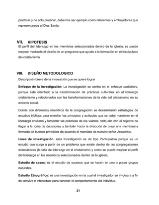 21
practicar y no solo predicar, debemos ser ejemplo como referentes y embajadores que
representamos al Dios Santo.
VII. HIPOTESIS
El perfil del liderazgo en los miembros seleccionados dentro de la iglesia, se puede
mejorar mediante el diseño de un programa que ayude a la formación en el discipulado
del cristianismo
VIII. DISEÑO METODOLOGICO
Descripción breve de la innovación que se quiere lograr
Enfoque de la investigación: La investigación se centra en el enfoque cualitativo,
porque está orientado a la transformación de prácticas culturales en el liderazgo
cristianismo y relacionados con las transformaciones de la vida del cristianismo en su
entorno social.
Donde con diferentes miembros de la congregación se desarrollarán estrategias de
estudios bíblicos para enseñar los principios y actitudes que se debe mantener en el
liderazgo cristiano y fomentar las prácticas de los valores. todo ello con el objetivo de
llegar a la toma de decisiones y también hacia la dirección de crear una membresía
formada de buenos principios de acuerdo al mandato de nuestro señor Jesucristo.
Línea de investigación: esta Investigación es de tipo Participativa porque es un
estudio que surge a partir de un problema que existe dentro de las congregaciones
eclesiásticas (la falta de liderazgo en el cristianismo y como se puede mejorar el perfil
del liderazgo en los miembros seleccionados dentro de la iglesia.
Estudio de casos: es el estudio de sucesos que se hacen en uno o pocos grupos
naturales.
Estudio Etnográfico: es una investigación en la cual el investigador se involucra a fin
de convivir e interactuar para conocer el comportamiento del individuo.
 