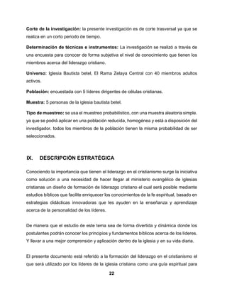 22
Corte de la investigación: la presente investigación es de corte trasversal ya que se
realiza en un corto periodo de tiempo.
Determinación de técnicas e instrumentos: La investigación se realizó a través de
una encuesta para conocer de forma subjetiva el nivel de conocimiento que tienen los
miembros acerca del liderazgo cristiano.
Universo: Iglesia Bautista betel, El Rama Zelaya Central con 40 miembros adultos
activos.
Población: encuestada con 5 líderes dirigentes de células cristianas.
Muestra: 5 personas de la iglesia bautista betel.
Tipo de muestreo: se usa el muestreo probabilístico, con una muestra aleatoria simple.
ya que se podrá aplicar en una población reducida, homogénea y está a disposición del
investigador. todos los miembros de la población tienen la misma probabilidad de ser
seleccionados.
IX. DESCRIPCIÓN ESTRATÉGICA
Conociendo la importancia que tienen el liderazgo en el cristianismo surge la iniciativa
como solución a una necesidad de hacer llegar al ministerio evangélico de iglesias
cristianas un diseño de formación de liderazgo cristiano el cual será posible mediante
estudios bíblicos que facilite enriquecer los conocimientos de la fe espiritual, basado en
estrategias didácticas innovadoras que les ayuden en la enseñanza y aprendizaje
acerca de la personalidad de los líderes.
De manera que el estudio de este tema sea de forma divertida y dinámica donde los
postulantes podrán conocer los principios y fundamentos bíblicos acerca de los líderes.
Y llevar a una mejor comprensión y aplicación dentro de la iglesia y en su vida diaria.
El presente documento está referido a la formación del liderazgo en el cristianismo el
que será utilizado por los líderes de la iglesia cristiana como una guía espiritual para
 