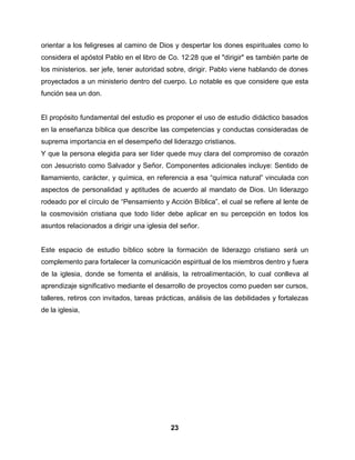 23
orientar a los feligreses al camino de Dios y despertar los dones espirituales como lo
considera el apóstol Pablo en el libro de Co. 12:28 que el "dirigir" es también parte de
los ministerios. ser jefe, tener autoridad sobre, dirigir. Pablo viene hablando de dones
proyectados a un ministerio dentro del cuerpo. Lo notable es que considere que esta
función sea un don.
El propósito fundamental del estudio es proponer el uso de estudio didáctico basados
en la enseñanza bíblica que describe las competencias y conductas consideradas de
suprema importancia en el desempeño del liderazgo cristianos.
Y que la persona elegida para ser líder quede muy clara del compromiso de corazón
con Jesucristo como Salvador y Señor. Componentes adicionales incluye: Sentido de
llamamiento, carácter, y química, en referencia a esa “química natural” vinculada con
aspectos de personalidad y aptitudes de acuerdo al mandato de Dios. Un liderazgo
rodeado por el círculo de “Pensamiento y Acción Bíblica”, el cual se refiere al lente de
la cosmovisión cristiana que todo líder debe aplicar en su percepción en todos los
asuntos relacionados a dirigir una iglesia del señor.
Este espacio de estudio bíblico sobre la formación de liderazgo cristiano será un
complemento para fortalecer la comunicación espiritual de los miembros dentro y fuera
de la iglesia, donde se fomenta el análisis, la retroalimentación, lo cual conlleva al
aprendizaje significativo mediante el desarrollo de proyectos como pueden ser cursos,
talleres, retiros con invitados, tareas prácticas, análisis de las debilidades y fortalezas
de la iglesia,
 
