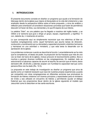 1
I. INTRODUCCION
El presente documento consiste en diseñar un programa que ayude a la formación de
liderazgo dentro de la iglesia que mejore el discipulado en la vida del cristianismo y sea
analizado desde la perspectiva bíblica sobre el tema propuesto, y sirva de análisis y
reflexión para orientación al considerar situaciones concretas que harán de permitirnos
descubrir el hacer de Dios, sus demandas y lo que Él espera de sus líderes.
La palabra "líder", es una palabra que ha llegado a nosotros del inglés leader, y se
refiere a la "persona que guía o dirige un grupo, equipo, organización, y significa: "ir
con, delante de, ir mostrando el camino.
Lo que corresponde aquí es simplemente reconocer que nos referimos al líder en
nuestras congregaciones como: aquel hermano/a que asume tareas de dirección,
conducción y coordinación por su idoneidad y capacidad al presidir a distintos hermanos
y hermanas en una actividad o ministerio, y que esta tarea la desarrolla con la
aprobación de la iglesia.
Los problemas comienzan cuando se desvirtúa la función. Lamentablemente se ha visto
que la competencia, el deseo de poder, la proyección de los fracasos que más de una
vez se traen de fuera de la iglesia, incluso procurar el reconocimiento público, lleva a
muchos a generar diversos conflictos en las congregaciones. En realidad, todo se
solucionaría si fuéramos capaces de asumir el espíritu de servicio que el mismo Jesús
demostró (Mt. 20:20-28) y además aceptar con humildad la capacidad real que como
persona Dios nos ha dado (Ro. 12:3).
La propuesta en este trabajo de investigación es diseñar un programa que sirva de
aporte como un material necesario que nace de nuestras propias experiencias y pueda
ser compartido con otras congregaciones en diferentes acciones que promuevan la
formación de líderes cristianos con buenos principios y capacidades para el ministerio
de Cristo y sea utilizado en encuentro de líderes y permitiendo ayudar al diálogo
fraternal que nos proponemos llevar dentro de la iglesia siguiendo el modelo que
Jesucristo como lo describen en las santa escrituras.
 